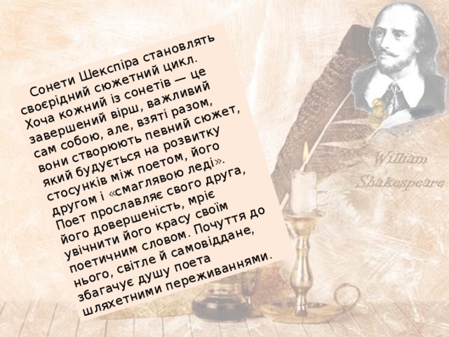  Сонети Шекспіра становлять своєрідний сюжетний цикл. Хоча кожний із сонетів — це завершений вірш, важливий сам собою, але, взяті разом, вони створюють певний сюжет, який будується на розвитку стосунків між поетом, його другом і «смаглявою леді». Поет прославляє свого друга, його довершеність, мріє увічнити його красу своїм поетичним словом. Почуття до нього, світле й самовіддане, збагачує душу поета шляхетними переживаннями.  