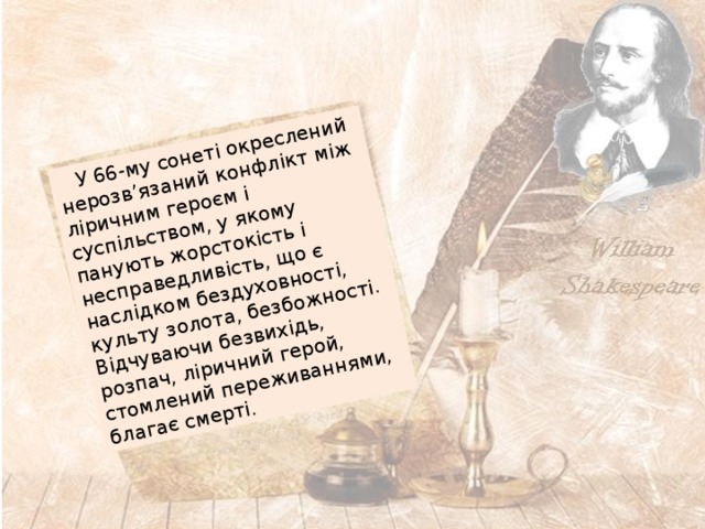  У 66-му сонеті окреслений нерозв’язаний конфлікт між ліричним героєм і суспільством, у якому панують жорстокість і несправедливість, що є наслідком бездуховності, культу золота, безбожності. Відчуваючи безвихідь, розпач, ліричний герой, стомлений переживаннями, благає смерті. 
