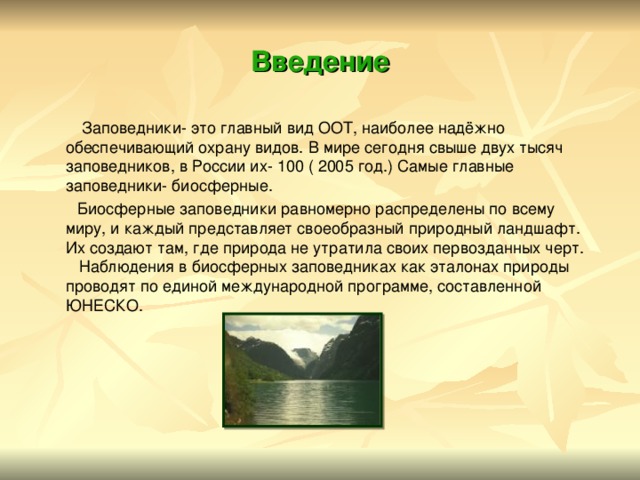 Введение  Заповедники- это главный вид ООТ, наиболее надёжно обеспечивающий охрану видов. В мире сегодня свыше двух тысяч заповедников, в России их- 100 ( 2005 год.) Самые главные заповедники- биосферные.  Биосферные заповедники равномерно распределены по всему миру, и каждый представляет своеобразный природный ландшафт. Их создают там, где природа не утратила своих первозданных черт. Наблюдения в биосферных заповедниках как эталонах природы проводят по единой международной программе, составленной ЮНЕСКО. 