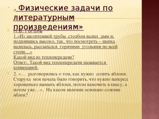  « Физические задачи по литературным произведениям»  Н.В. Гоголь  1.«Из закоптевшей трубы  столбом валил  дым и, поднявшись высоко, так, что посмотреть – шапка валилась, рассыпался  горячими  угольями по всей степи…»  Какой вид из теплопередачи?  Ответ:. Такой вид теплопередачи называется  конвекцией. 2. «…  разговорились о том, как нужно  солить яблоки.  Старуха  моя начала было говорить, что нужно наперед хорошенько вымыть яблоки, потом намочить в квасу, а потом уже…». На каком явлении основано соление яблок?    
