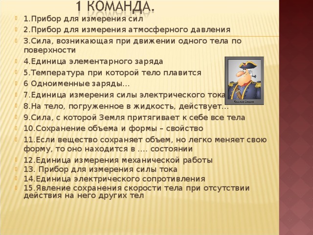 1.Прибор для измерения сил 2.Прибор для измерения атмосферного давления 3.Сила, возникающая при движении одного тела по поверхности 4.Единица элементарного заряда 5.Температура при которой тело плавится 6 Одноименные заряды… 7.Единица измерения силы электрического тока 8.На тело, погруженное в жидкость, действует… 9.Сила, с которой Земля притягивает к себе все тела 10.Сохранение объема и формы – свойство 11.Если вещество сохраняет объем, но легко меняет свою форму, то оно находится в …. состоянии 12.Единица измерения механической работы 13. Прибор для измерения силы тока 14.Единица электрического сопротивления 15.Явление сохранения скорости тела при отсутствии действия на него других тел 