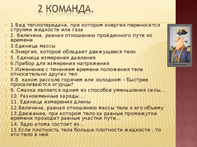 1 Вид теплопередачи, при котором энергия переносится струями жидкости или газа 2. Величина, равная отношению пройденного пути ко времени 3.Единица массы 4.Энергия, которой обладает движущееся тело 5. Единица измерения давления 6.Прибор для измерения напряжения 7.Изменение с течением времени положения тела относительно других тел 8.В каком рассоле горячем или холодном – быстрее просаливаются огурцы? 9. Смазка является одним из способов уменьшения силы… 10  Разноименные заряды…. 11. Единица измерения длины 12.Величина, равная отношению массы тела к его объему 13.Движение, при котором тело за равные промежутки времени проходит равные участки пути… 14. Ядро атома состоит из… 15.Если плотность тела больше плотности жидкости , то это тело в ней 