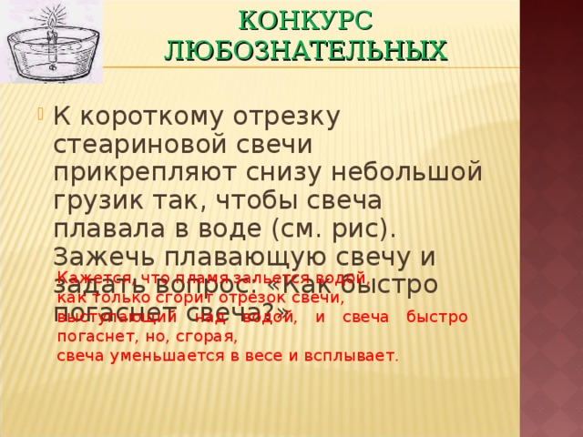 КОНКУРС ЛЮБОЗНАТЕЛЬНЫХ К короткому отрезку стеариновой свечи прикрепляют снизу небольшой грузик так, чтобы свеча плавала в воде (см. рис). Зажечь плавающую свечу и задать вопрос: «Как быстро погаснет свеча?» Кажется, что пламя зальется водой, как только сгорит отрезок свечи, выступающий над водой, и свеча быстро погаснет, но, сгорая, свеча уменьшается в весе и всплывает. 