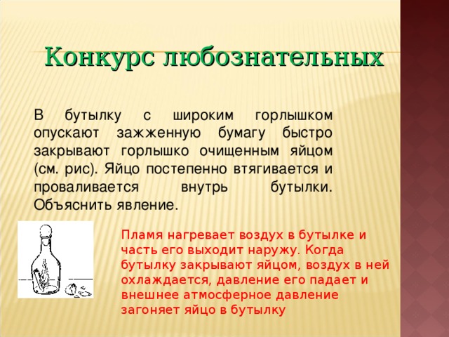 Конкурс любознательных В бутылку с широким горлышком опускают зажженную бумагу быстро закрывают горлышко очищенным яйцом (см. рис). Яйцо постепенно втягивается и проваливается внутрь бутылки. Объяснить явление. Пламя нагревает воздух в бутылке и часть его выходит наружу. Когда бутылку закрывают яйцом, воздух в ней охлаждается, давление его падает и внешнее атмосферное давление загоняет яйцо в бутылку 