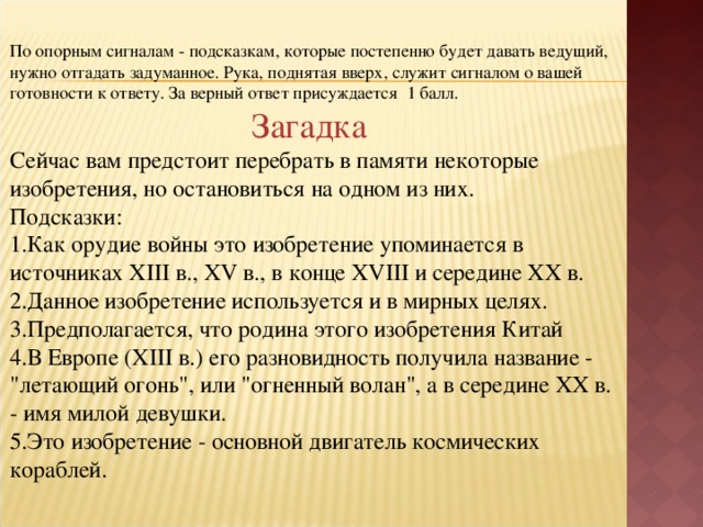 По опорным сигналам - подсказкам, которые постепенно будет давать ведущий, нужно отгадать задуманное. Рука, поднятая вверх, служит сигналом о вашей готовности к ответу. За верный ответ присуждается 1 балл. Загадка Сейчас вам предстоит перебрать в памяти некоторые изобретения, но остановиться на одном из них. Подсказки: Как орудие войны это изобретение упоминается в источниках XIII в., XV в., в конце XVIII и середине XX в. Данное изобретение используется и в мирных целях. Предполагается, что родина этого изобретения Китай В Европе (XIII в.) его разновидность получила название - 
