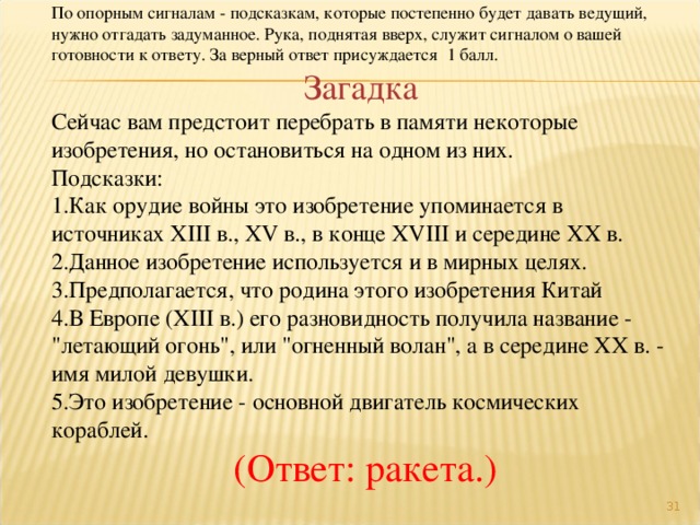 По опорным сигналам - подсказкам, которые постепенно будет давать ведущий, нужно отгадать задуманное. Рука, поднятая вверх, служит сигналом о вашей готовности к ответу. За верный ответ присуждается 1 балл. Загадка Сейчас вам предстоит перебрать в памяти некоторые изобретения, но остановиться на одном из них. Подсказки: Как орудие войны это изобретение упоминается в источниках XIII в., XV в., в конце XVIII и середине XX в. Данное изобретение используется и в мирных целях. Предполагается, что родина этого изобретения Китай В Европе (XIII в.) его разновидность получила название - 