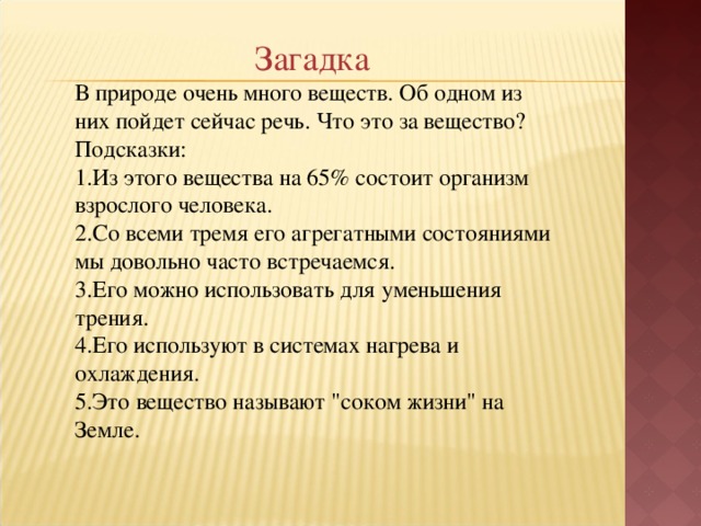 Загадка В природе очень много веществ. Об одном из них пойдет сейчас речь. Что это за вещество? Подсказки: Из этого вещества на 65% состоит организм взрослого человека. Со всеми тремя его агрегатными состояниями мы довольно часто встречаемся. Его можно использовать для уменьшения трения. Его используют в системах нагрева и охлаждения. Это вещество называют 
