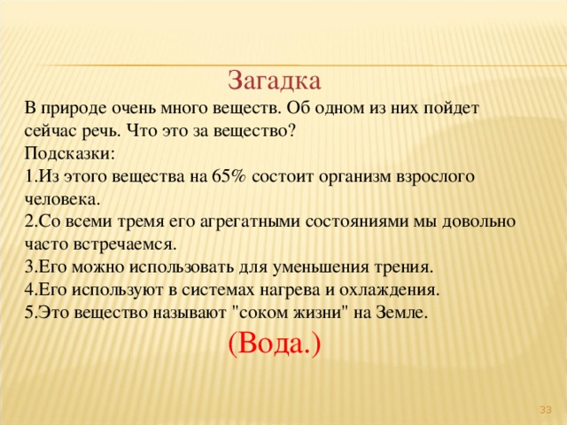 Загадка В природе очень много веществ. Об одном из них пойдет сейчас речь. Что это за вещество? Подсказки: Из этого вещества на 65% состоит организм взрослого человека. Со всеми тремя его агрегатными состояниями мы довольно часто встречаемся. Его можно использовать для уменьшения трения. Его используют в системах нагрева и охлаждения. Это вещество называют 
