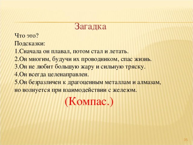 Загадка Что это? Подсказки: Сначала он плавал, потом стал и летать. Он многим, будучи их проводником, спас жизнь. Он не любит большую жару и сильную тряску. Он всегда целенаправлен. Он безразличен к драгоценным металлам и алмазам, но волнуется при взаимодействии с железом. (Компас.)  