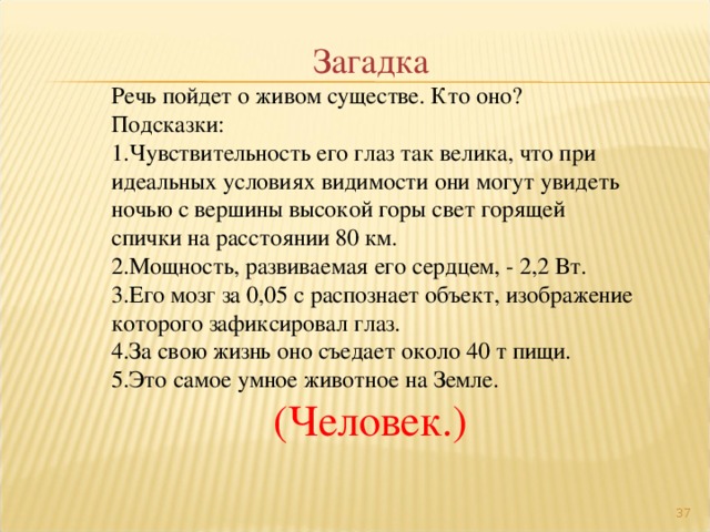 Загадка Речь пойдет о живом существе. Кто оно? Подсказки: Чувствительность его глаз так велика, что при идеальных условиях видимости они могут увидеть ночью с вершины высокой горы свет горящей спички на расстоянии 80 км. Мощность, развиваемая его сердцем, - 2,2 Вт. Его мозг за 0,05 с распознает объект, изображение которого зафиксировал глаз. За свою жизнь оно съедает около 40 т пищи. Это самое умное животное на Земле. (Человек.)  