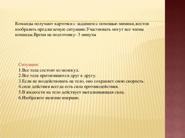 Команды получают карточки с заданием:с помощью мимики,жестов изобразить предлагаемую ситуацию.Участвовать могут все члены команды.Время на подготовку- 3 минуты Ситуации: 1.Все тела состоят из молекул. 2.Все тела притягиваются друг к другу. 3.Если не воздействовать на тело, оно сохраняет свою скорость. 4.силе действия всегда есть сила противодействия. 5.В жидкости на тело действует выталкивающая сила. 6.Изобразите явление инерции.  