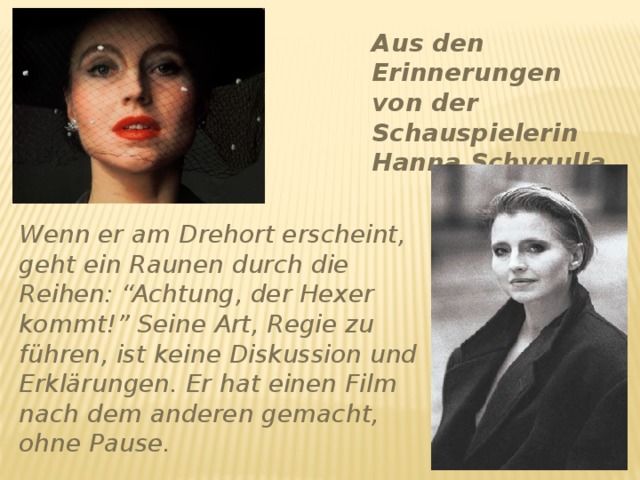 Aus den Erinnerungen von der Schauspielerin Hanna Schygulla Wenn er am Drehort erscheint, geht ein Raunen durch die Reihen: “Achtung, der Hexer kommt!” Seine Art, Regie zu führen, ist keine Diskussion und Erklärungen. Er hat einen Film nach dem anderen gemacht, ohne Pause. 