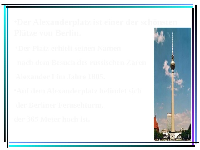 Der Alexanderplatz ist einer der schönsten Plätze von Berlin. Der Platz erhielt seinen Namen  nach dem Besuch des russischen Zaren Alexander I im Jahre 1805. Auf dem Alexanderplatz befindet sich  der Berliner Fernsehturm, der 365 Meter hoch ist.  
