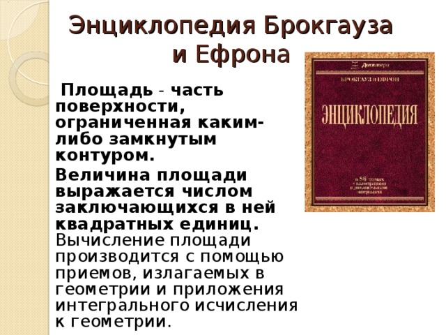 Энциклопедия Брокгауза и Ефрона     Площадь - часть поверхности, ограниченная каким-либо замкнутым контуром.  Величина площади выражается числом заключающихся в ней квадратных единиц. Вычисление площади производится с помощью приемов, излагаемых в геометрии и приложения интегрального исчисления к геометрии.