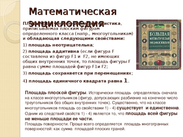 Математическая энциклопедия   ПЛОЩАДЬ - численная характеристика , приписываемая плоским фигурам определенного класса (напр., многоугольникам) и обладающая следующими свойствами:  1) площадь неотрицательна ; 2) площадь аддитивна (если фигура F составлена из фигур F1 и F2, не имеющих общих внутренних точек, то площадь фигуры F равна сумме площадей фигур F1 и F2 ; 3) площадь сохраняется при перемещениях ; 4 ) площадь единичного квадрата равна 1 .  Площадь плоской фигуры . Исторически площадь определялась сначала на классе многоугольников (фигур, допускающих разбиение на конечное число треугольников без общих внутренних точек). Существенно, что на классе многоугольников площадь со свойствами 1) - 4) существует и единственна . Одним из следствий свойств 1) - 4) является то, что площадь всей фигуры не меньше площади ее части. Площадь поверхности. Проще всего определяется площадь многогранных поверхностей: как сумма площадей плоских граней.