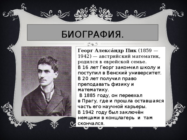 БИОГРАФИЯ. Георг Алекса́ндр Пик  (1859 — 1942) — австрийский математик, родился в еврейской семье.   В 16 лет Георг закончил школу и поступил в Венский университет. В 20 лет получил право преподавать физику и математику.    В 1885 году, он переехал в Прагу, где и прошла оставшаяся часть его научной карьеры. В 1942 году был заключён немцами в концлагерь и там скончался.