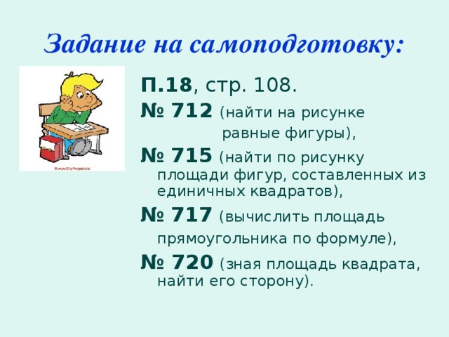 Задание на самоподготовку: П.18 , стр. 108. №  712 (найти на рисунке  равные фигуры), №  715  (найти по рисунку площади фигур, составленных из единичных квадратов), №  717  (вычислить площадь прямоугольника по формуле),  № 720  (зная площадь квадрата, найти его сторону).