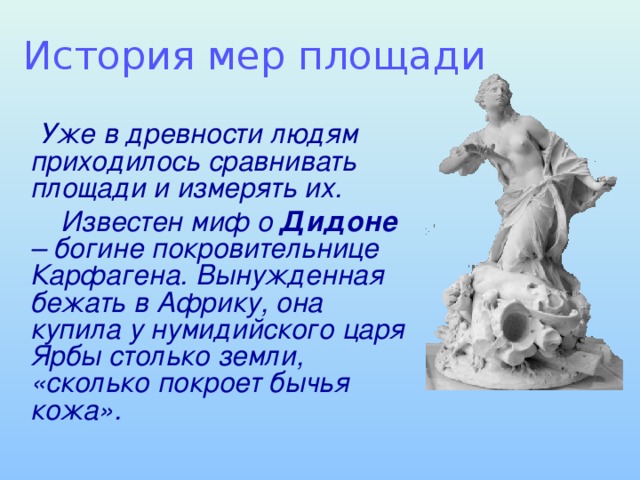 История мер площади  Уже в древности людям приходилось сравнивать площади и измерять их.  Известен миф о Дидоне – богине покровительнице Карфагена. Вынужденная бежать в Африку, она купила у нумидийского царя Ярбы столько земли, «сколько покроет бычья кожа».