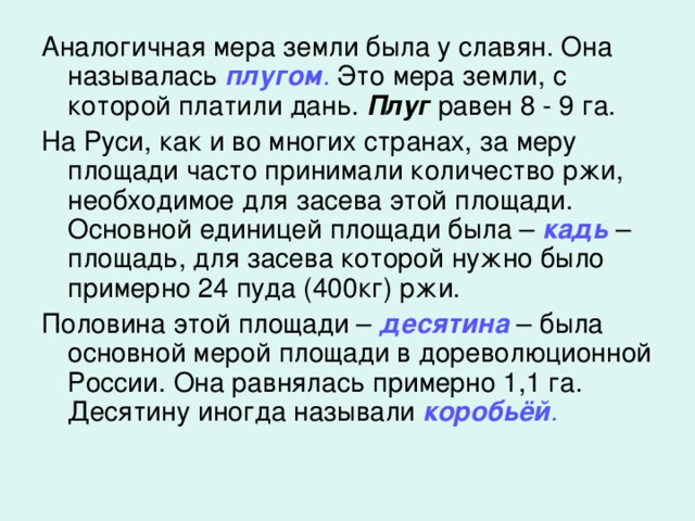Аналогичная мера земли была у славян. Она называлась плугом . Это мера земли, с которой платили дань. Плуг равен 8 - 9 га. На Руси, как и во многих странах, за меру площади часто принимали количество ржи, необходимое для засева этой площади. Основной единицей площади была – кадь – площадь, для засева которой нужно было примерно 24 пуда (400кг) ржи. Половина этой площади – десятина – была основной мерой площади в дореволюционной России. Она равнялась примерно 1,1 га. Десятину иногда называли коробьёй .