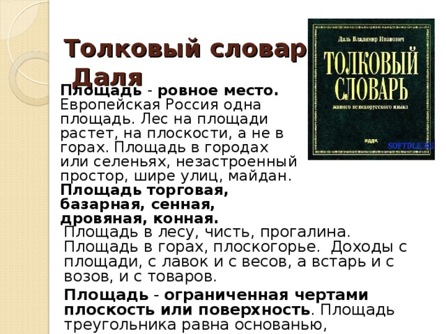 Толковый словарь  Даля   Площадь - ровное место. Европейская Россия одна площадь. Лес на площади растет, на плоскости, а не в горах. Площадь в городах или селеньях, незастроенный простор, шире улиц, майдан. Площадь  торговая, базарная, сенная, дровяная, конная.  Площадь в лесу, чисть, прогалина. Площадь в горах, плоскогорье. Доходы с площади, с лавок и с весов, а встарь и с возов, и с товаров. Площадь - ограниченная чертами плоскость или поверхность . Площадь треугольника равна основанью, помноженному на половину высоты.