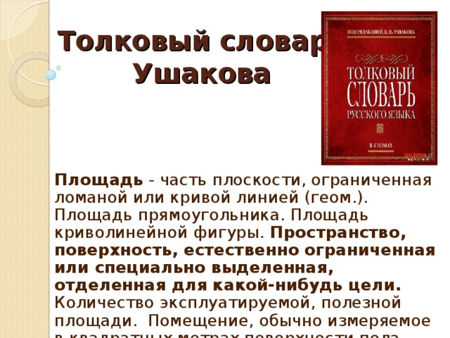 Толковый словарь  Ушакова Площадь - часть плоскости, ограниченная ломаной или кривой линией (геом.). Площадь прямоугольника. Площадь криволинейной фигуры. Пространство, поверхность, естественно ограниченная или специально выделенная, отделенная для какой-нибудь цели. Количество эксплуатируемой, полезной площади. Помещение, обычно измеряемое в квадратных метрах поверхности пола.