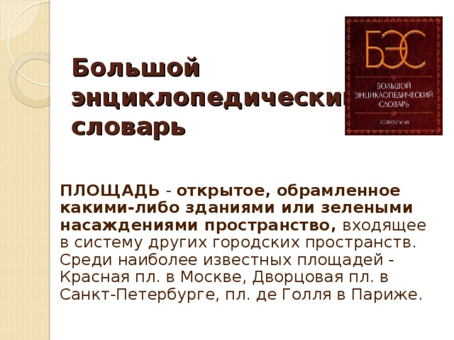 Большой энциклопедический  словарь   ПЛОЩАДЬ - открытое, обрамленное какими-либо зданиями или зелеными насаждениями пространство, входящее в систему других городских пространств.  Среди наиболее известных площадей - Красная пл. в Москве, Дворцовая пл. в Санкт-Петербурге, пл. де Голля в Париже.