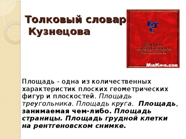 Толковый словарь  Кузнецова   Площадь - одна из количественных характеристик плоских геометрических фигур и плоскостей. Площадь треугольника.  Площадь круга.  Площадь , занимаемая чем-либо. Площадь страницы.  Площадь грудной клетки на рентгеновском снимке.