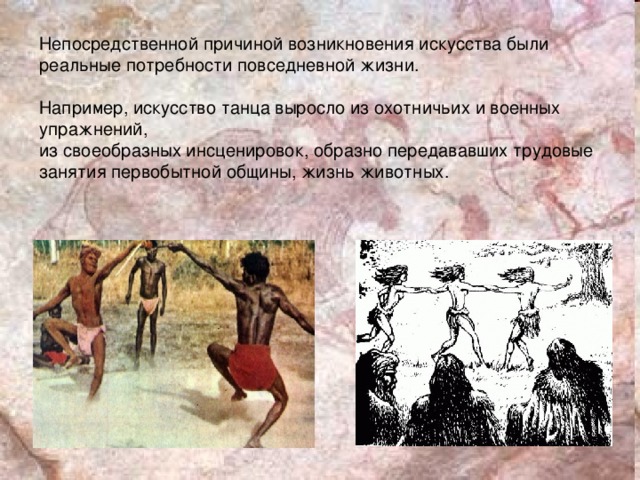 Непосредственной причиной возникновения искусства были реальные потребности повседневной жизни. Например, искусство танца выросло из охотничьих и военных упражнений, из своеобразных инсценировок, образно передававших трудовые занятия первобытной общины, жизнь животных.  