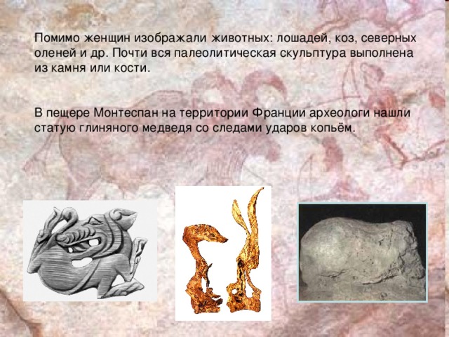 Помимо женщин изображали животных: лошадей, коз, северных оленей и др. Почти вся палеолитическая скульптура выполнена из камня или кости. В пещере Монтеспан на территории Франции археологи нашли статую глиняного медведя со следами ударов копьём.  