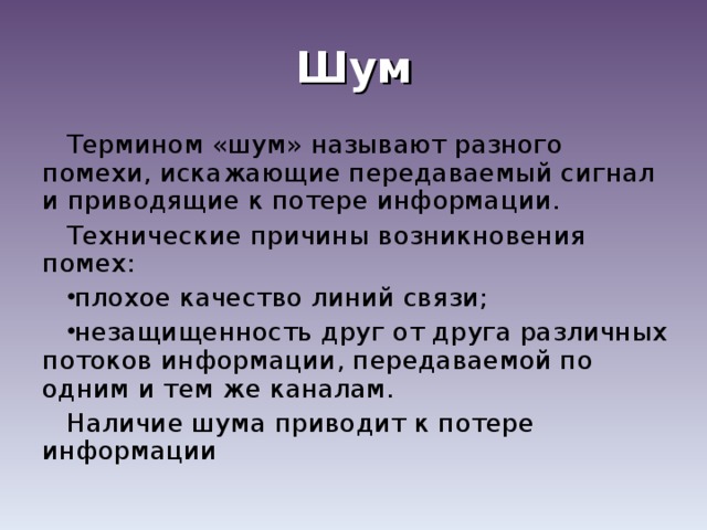 Шум Термином «шум» называют разного помехи, искажающие передаваемый сигнал и приводящие к потере информации. Технические причины возникновения помех: плохое качество линий связи; незащищенность друг от друга различных потоков информации, передаваемой по одним и тем же каналам. Наличие шума приводит к потере информации 