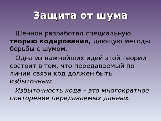 Защита от шума Шеннон разработал специальную теорию кодирования, дающую методы борьбы с шумом. Одна из важнейших идей этой теории состоит в том, что передаваемый по линии связи код должен быть избыточным. Избыточность кода – это многократное повторение передаваемых данных. 