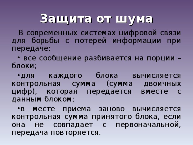 Защита от шума В современных системах цифровой связи для борьбы с потерей информации при передаче:  все сообщение разбивается на порции – блоки; для каждого блока вычисляется контрольная сумма (сумма двоичных цифр), которая передается вместе с данным блоком; в месте приема заново вычисляется контрольная сумма принятого блока, если она не совпадает с первоначальной, передача повторяется. 