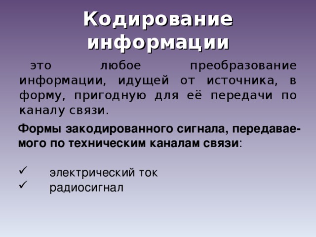 Кодирование информации это любое преобразование информации, идущей от источника, в форму, пригодную для её передачи по каналу связи. Формы закодированного сигнала, передавае-мого по техническим каналам связи :  электрический ток  радиосигнал 