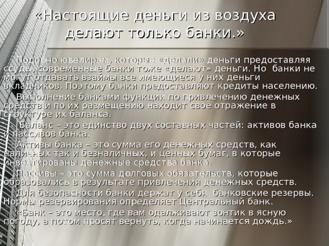 «Настоящие деньги из воздуха делают только банки.» Подобно ювелирам, которые «делали» деньги предоставляя ссуды, современные банки тоже «делают» деньги. Но банки не могут отдавать взаймы все имеющиеся у них деньги вкладчиков. Поэтому банки предоставляют кредиты населению. Выполнение банками функции по привлечению денежных средств и по их размещению находит своё отражение в структуре их баланса.  Баланс – это единство двух составных частей: активов банка и пассивов банка. Активы банка – это сумма его денежных средств, как наличных так и безналичных, и ценных бумаг, в которые инвестированы денежные средства банка. Пассивы – это сумма долговых обязательств, которые образовались в результате привлечения денежных средств. Для безопасности банки держат у себя банковские резервы. Нормы резервирования определяет Центральный банк. «Банк – это место, где вам одалживают зонтик в ясную погоду, а потом просят вернуть, когда начинается дождь.» 