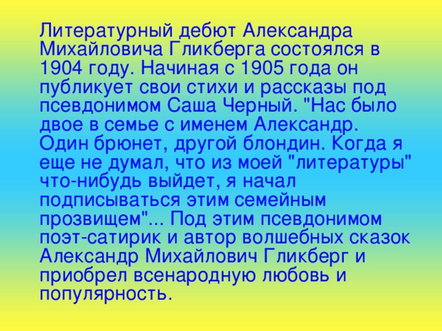  Литературный дебют Александра Михайловича Гликберга состоялся в 1904 году. Начиная с 1905 года он публикует свои стихи и рассказы под псевдонимом Саша Черный. 