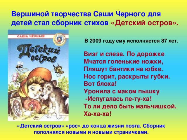 Вершиной творчества Саши Черного для детей стал сборник стихов  «Детский остров». В 2009 году ему исполняется 87 лет.  Визг и слеза. По дорожке Мчатся голенькие ножки, Пляшут бантики на юбке. Нос горит, раскрыты губки. Вот блоха! Уронила с маком пышку  -Испугалась пе-ту-ха! То ли дело быть мальчишкой. Ха-ха-ха! «Детский остров» «рос» до конца жизни поэта. Сборник пополнялся новыми и новыми страничками. 