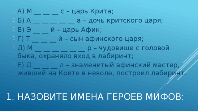 А) М __ __ __ с – царь Крита; Б) А __ __ __ __ __ а – дочь критского царя; В) Э __ __ й – царь Афин; Г) Т __ __ __ й – сын афинского царя; Д) М __ __ __ __ __ __ р – чудовище с головой быка, охраняло вход в лабиринт; Е) Д __ __ __ л – знаменитый афинский мастер, живший на Крите в неволе, построил лабиринт. 1. Назовите имена героев мифов: 