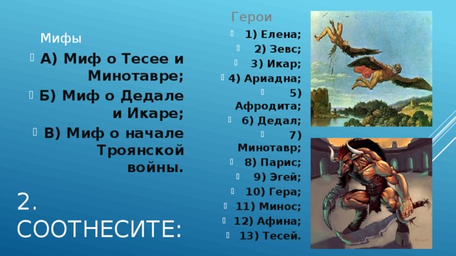 Герои Мифы 1) Елена; 2) Зевс; 3) Икар; 4) Ариадна; 5) Афродита; 6) Дедал; 7) Минотавр; 8) Парис; 9) Эгей; 10) Гера; 11) Минос; 12) Афина; 13) Тесей. А) Миф о Тесее и Минотавре; Б) Миф о Дедале и Икаре; В) Миф о начале Троянской войны. 2. Соотнесите: 