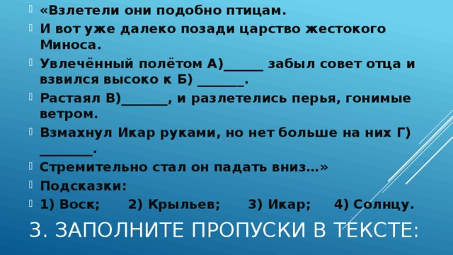 «Взлетели они подобно птицам. И вот уже далеко позади царство жестокого Миноса. Увлечённый полётом А)______ забыл совет отца и взвился высоко к Б) _______. Растаял В)_______, и разлетелись перья, гонимые ветром. Взмахнул Икар руками, но нет больше на них Г) ________. Стремительно стал он падать вниз…» Подсказки: 1) Воск; 2) Крыльев; 3) Икар; 4) Солнцу. 3. Заполните пропуски в тексте: 