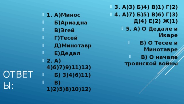 3. А)3) Б)4) В)1) Г)2) 4. А)7) Б)5) В)6) Г)3) Д)4) Е)2) Ж)1) 5. А) О Дедале и Икаре  Б) О Тесее и Минотавре  В) О начале троянской войны 1. А)Минос  Б)Ариадна  В)Эгей  Г)Тесей  Д)Минотавр  Е)Дедал 2. А) 4)6)7)9)11)13)  Б) 3)4)6)11)  В) 1)2)5)8)10)12) Ответы: 