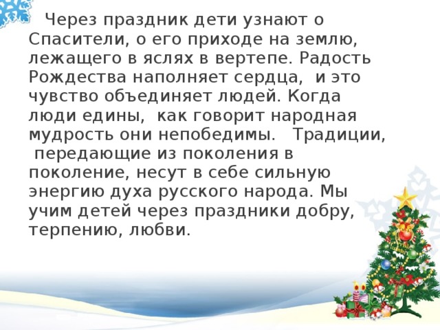  Через праздник дети узнают о Спасители, о его приходе на землю, лежащего в яслях в вертепе. Радость Рождества наполняет сердца,  и это чувство объединяет людей. Когда люди едины,  как говорит народная мудрость они непобедимы.   Традиции,  передающие из поколения в поколение, несут в себе сильную энергию духа русского народа. Мы учим детей через праздники добру, терпению, любви.  