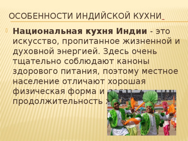 Особенности индийской кухни   Национальная кухня Индии  - это искусство, пропитанное жизненной и духовной энергией. Здесь очень тщательно соблюдают каноны здорового питания, поэтому местное население отличают хорошая физическая форма и долгая продолжительность жизни. 