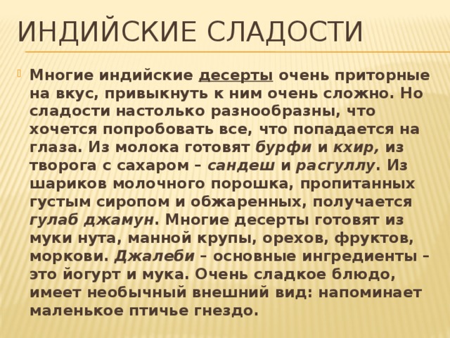 Индийские сладости Многие индийские  десерты  очень приторные на вкус, привыкнуть к ним очень сложно. Но сладости настолько разнообразны, что хочется попробовать все, что попадается на глаза. Из молока готовят бурфи и кхир, из творога с сахаром – сандеш и расгуллу . Из шариков молочного порошка, пропитанных густым сиропом и обжаренных, получается гулаб джамун . Многие десерты готовят из муки нута, манной крупы, орехов, фруктов, моркови.  Джалеби – основные ингредиенты – это йогурт и мука. Очень сладкое блюдо, имеет необычный внешний вид: напоминает маленькое птичье гнездо. 