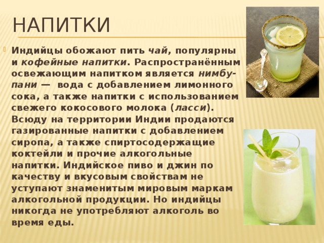 напитки Индийцы обожают пить чай , популярны и кофейные напитки . Распространённым освежающим напитком является нимбу-пани —  вода с добавлением лимонного сока, а также напитки с использованием свежего кокосового молока ( ласси ). Всюду на территории Индии продаются газированные напитки с добавлением сиропа, а также спиртосодержащие коктейли и прочие алкогольные напитки. Индийское пиво и джин по качеству и вкусовым свойствам не уступают знаменитым мировым маркам алкогольной продукции. Но индийцы никогда не употребляют алкоголь во время еды. 