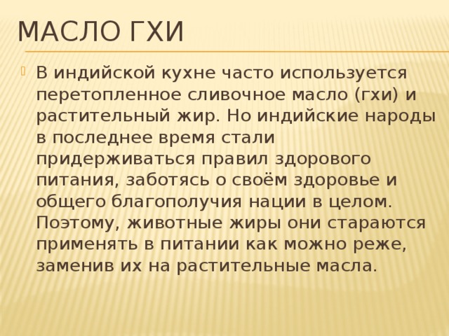 Масло гхи В индийской кухне часто используется перетопленное сливочное масло (гхи) и растительный жир. Но индийские народы в последнее время стали придерживаться правил здорового питания, заботясь о своём здоровье и общего благополучия нации в целом. Поэтому, животные жиры они стараются применять в питании как можно реже, заменив их на растительные масла. 