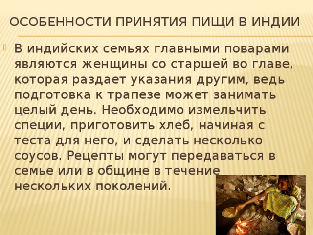 Особенности принятия пищи в Индии В индийских семьях главными поварами являются женщины со старшей во главе, которая раздает указания другим, ведь подготовка к трапезе может занимать целый день. Необходимо измельчить специи, приготовить хлеб, начиная с теста для него, и сделать несколько соусов. Рецепты могут передаваться в семье или в общине в течение нескольких поколений. 