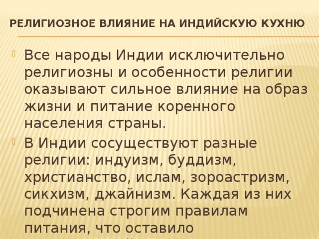 Религиозное влияние на индийскую кухню   Все народы Индии исключительно религиозны и особенности религии оказывают сильное влияние на образ жизни и питание коренного населения страны. В Индии сосуществуют разные религии: индуизм, буддизм, христианство, ислам, зороастризм, сикхизм, джайнизм. Каждая из них подчинена строгим правилам питания, что оставило существенный след в кулинарных традициях Индии. 
