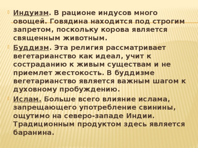 Индуизм . В рационе индусов много овощей. Говядина находится под строгим запретом, поскольку корова является священным животным. Буддизм . Эта религия рассматривает вегетарианство как идеал, учит к состраданию к живым существам и не приемлет жестокость. В буддизме вегетарианство является важным шагом к духовному пробуждению. Ислам. Больше всего влияние ислама, запрещающего употребление свинины, ощутимо на северо-западе Индии. Традиционным продуктом здесь является баранина. 