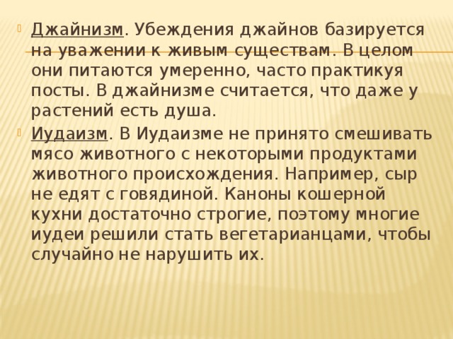 Джайнизм . Убеждения джайнов базируется на уважении к живым существам. В целом они питаются умеренно, часто практикуя посты. В джайнизме считается, что даже у растений есть душа. Иудаизм . В Иудаизме не принято смешивать мясо животного с некоторыми продуктами животного происхождения. Например, сыр не едят с говядиной. Каноны кошерной кухни достаточно строгие, поэтому многие иудеи решили стать вегетарианцами, чтобы случайно не нарушить их. 
