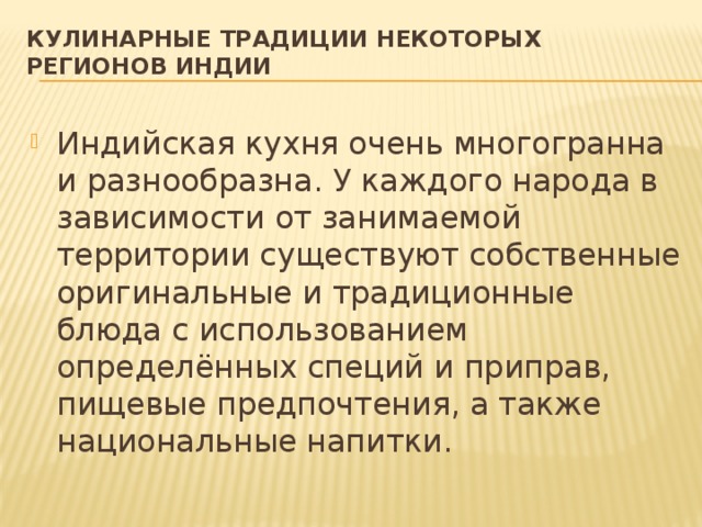 Кулинарные традиции некоторых регионов Индии   Индийская кухня очень многогранна и разнообразна. У каждого народа в зависимости от занимаемой территории существуют собственные оригинальные и традиционные блюда с использованием определённых специй и приправ, пищевые предпочтения, а также национальные напитки.  